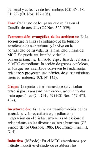 personal y colectiva de los hombres (Cf. EN, 18,
21, 22) (Cf. Nos. 107-108).
Fase: Cada uno de los pasos que se dan en el
Cursillo de tres días (Cf. Nos. 355-359).
Fermentación evangélica de los ambientes: Es la
acción que realiza el cristiano que ha tomado
conciencia de su bautismo y lo vive en la
normalidad de su vida. Es la finalidad última del
MCC. Se puede realizar individual o
comunitariamente. El modo específico de realizarla
el MCC es mediante la acción de grupos o núcleos,
en los que sus miembros conviven lo fundamental
cristiano y proyectan la dinámica de su ser cristiano
hacia su ambiente (Cf. N° 145).
Grupo: Conjunto de cristianos que se vinculan
entre sí por la amistad para crecer, madurar y dar
fruto apostólico (Cf. ChL, 57) (Cf. Nos. 467-473,
487),
Inculturación: Es la íntima transformación de los
auténticos valores culturales, mediante su
integración en el cristianismo y la radicación del
cristianismo en las diversas culturas humanas (Cf.
Sínodo de los Obispos, 1985, Documento Final, II,
D, 4).
Inductivo (Método): En el MCC entendemos por
método inductivo el modo de establecer los
 