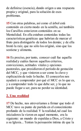 de definirse (esencia), dando origen a una respuesta
propia y original, para la solución de esos
problemas.
15 Con otras palabras, así como el árbol está
contenido en cierto modo en la semilla, así también
los Cursillos estuvieron contenidos en su
Mentalidad. En ella estaban contenidas todas las
características genéticas que habrían de marcar el
fruto para distinguirlo de todos los demás; y de ella
brotó la raíz, que no sólo los originó, sino que los
sostiene y alimenta.
16 Es preciso, por tanto, conocer cuál fue aquella
realidad y cuáles fueron aquellos criterios,
convicciones, actitudes vitales y opciones
pastorales, que presidieron el período de gestación
del MCC, y que vinieron a ser como la clave y
explicación de todo lo hecho. El conocerlos nos
ayudará a comprender por qué el MCC es lo que es,
y a comprender todo lo que debe ser, y lo que no
puede llegar a ser, para no perder su identidad.
2. Una realidad
17 De hecho, nos atreveríamos a firmar que todo el
MCC tuvo su punto de partida en el conocimiento
profundo de la realidad.Y la realidad,tal cual los
iniciadores la vieron en aquel momento, era la
siguiente: un mundo de espaldas a Dios, a Cristo y
a su Iglesia... Tenían la persuasión íntima de que la
 