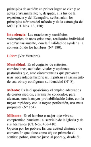 principios de acción: en primer lugar se vive y se
actúa cristianamente; y, después, a la luz de la
experiencia y del Evangelio, se formulan los
principios teóricos del método y de la estrategia del
MCC (Cf. Nos. 13, 170).
Intendencia: Las oraciones y sacrificios
voluntarios de unos cristianos, realizados individual
o comunitariamente, con la finalidad de ayudar a la
conversión de los hombres (N* 180).
Líder: (Ver Vértebra).
Mentalidad: Es el conjunto de criterios,
convicciones, actitudes vitales y opciones
pastorales que, ante circunstancias que provocan
unas necesidades históricas, impulsan el nacimiento
de una obra y configuran su identidad (N° 8).
Método: Es la disposición y el empleo adecuados
de ciertos medios, claramente conocidos, para
alcanzar, con la mayor probabilidad de éxito, con la
mayor rapidez y con la mayor perfección, una meta
propuesta (N° 154).
Militante: Es el hombre o mujer que vive su
compromiso bautismal al servicio de la Iglesia y de
sus hermanos (Cf. Nos. 406-410).
Opción por los pobres: Es una actitud dinámica de
conversión que tiene como objeto primario el
sentirse pobre, situarse junto al pobre y, desde él,
 