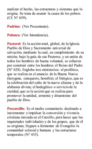 analizar el hecho, las estructuras y sistemas que lo
origina. Se trata de asumir la causa de los pobres
(Cf. N° 659).
Padrino: (Ver Presentante).
Palanca: (Ver Intendencia).
Pastoral: Es la acción total, global, de la Iglesia
Pueblo de Dios y Sacramento universal de
salvación, mediante la cual, en cumplimiento de su
misión, bajo la guía de sus Pastores, y en unión de
todos los hombres de buena voluntad, se esfuerza
por construir entre los hombres el Reino del Padre
(N° 628). Engloba tres ministerios: el profético,
que se realiza en el anuncio de la Buena Nueva
(kerygma, catequesis, homilía); el litúrgico, que es
la celebración del culto de la nueva alianza y de la
alabanza divina; el hodegético o servicio de la
caridad, que es la acción que se realiza para
promover la unidad, armonía y dinamismo del
pueblo de Dios.
Poscursillo: Es el medio comunitario destinado a
incrementar e impulsar la conversión y vivencia
cristiana iniciada en el Cursillo, para hacer que las
inquietudes individuales y de los grupos, que de él
se originan, lleguen a fermentar de Evangelio la
comunidad eclesial y humana y las estructuras
temporales (N° 435).
 