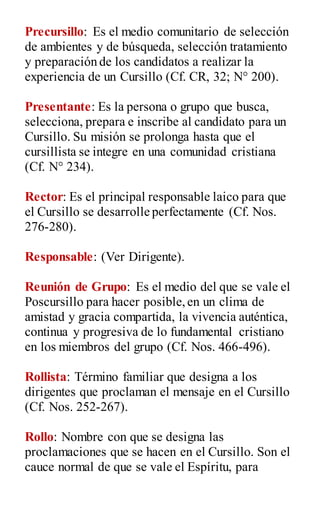 Precursillo: Es el medio comunitario de selección
de ambientes y de búsqueda, selección tratamiento
y preparación de los candidatos a realizar la
experiencia de un Cursillo (Cf. CR, 32; N° 200).
Presentante: Es la persona o grupo que busca,
selecciona, prepara e inscribe al candidato para un
Cursillo. Su misión se prolonga hasta que el
cursillista se integre en una comunidad cristiana
(Cf. N° 234).
Rector: Es el principal responsable laico para que
el Cursillo se desarrolle perfectamente (Cf. Nos.
276-280).
Responsable: (Ver Dirigente).
Reunión de Grupo: Es el medio del que se vale el
Poscursillo para hacer posible,en un clima de
amistad y gracia compartida, la vivencia auténtica,
continua y progresiva de lo fundamental cristiano
en los miembros del grupo (Cf. Nos. 466-496).
Rollista: Término familiar que designa a los
dirigentes que proclaman el mensaje en el Cursillo
(Cf. Nos. 252-267).
Rollo: Nombre con que se designa las
proclamaciones que se hacen en el Cursillo. Son el
cauce normal de que se vale el Espíritu, para
 