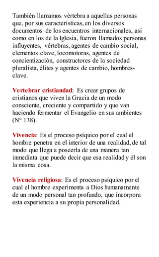 También llamamos vértebra a aquellas personas
que, por sus características,en los diversos
documentos de los encuentros internacionales, así
como en los de la Iglesia, fueron llamados personas
influyentes, vértebras, agentes de cambio social,
elementos clave, locomotoras, agentes de
concientización, constructores de la sociedad
pluralista, élites y agentes de cambio, hombres-
clave.
Vertebrar cristiandad: Es crear grupos de
cristianos que viven la Gracia de un modo
consciente, creciente y compartido y que van
haciendo fermentar el Evangelio en sus ambientes
(N° 138).
Vivencia: Es el proceso psíquico por el cual el
hombre penetra en el interior de una realidad,de tal
modo que llega a poseerla de una manera tan
inmediata que puede decir que esa realidad y él son
la misma cosa.
Vivencia religiosa: Es el proceso psíquico por el
cual el hombre experimenta a Dios humanamente
de un modo personal tan profundo, que incorpora
esta experiencia a su propia personalidad.
 