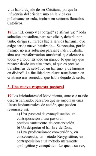 vida había dejado de ser Cristiana, porque la
influencia del cristianismo en la vida era
prácticamente nula, incluso en sectores llamados
Católicos.
18 En “EL cómo y el porqué" se afirma ya: "Toda
solución apostólica, para ser eficaz, deberá, por
tanto, dirigir su mirada hacia la vida humana, que
exige ser de nuevo bautizada... Se necesita, por lo
mismo, no una solución parcial e individualista,
sino una transformación ambiental que alcance a
todos y a todo. Es todo un mundo lo que hay que
rehacer desde sus cimientos, al que es preciso
transformar de selvático en humano y de humano
en divino". La finalidad era clara: transformar en
cristiano una sociedad, que había dejado de serlo.
3. Una nueva respuesta pastoral
19 Los iniciadores del Movimiento, ante ese mundo
descristianizado, pensaron que se imponían unas
líneas fundamentales de acción, que pueden
resumirse así:
a) Una pastoral de evangelización, en
contraposición a una pastoral
predominantemente de conservación.
b) Un despertar el hambre de Dios.
c) Una predicación de conversión y, en
consecuencia, un método Kerygmático, en
contraposición a un método meramente
apologético y catequético. Lo que, a su vez,
 