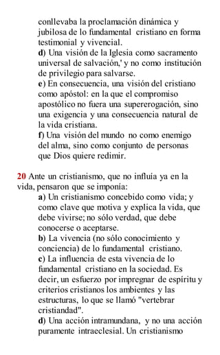 conllevaba la proclamación dinámica y
jubilosa de lo fundamental cristiano en forma
testimonial y vivencial.
d) Una visión de la Iglesia como sacramento
universal de salvación,' y no como institución
de privilegio para salvarse.
e) En consecuencia, una visión del cristiano
como apóstol: en la que el compromiso
apostólico no fuera una supererogación, sino
una exigencia y una consecuencia natural de
la vida cristiana.
f) Una visión del mundo no como enemigo
del alma, sino como conjunto de personas
que Dios quiere redimir.
20 Ante un cristianismo, que no influía ya en la
vida, pensaron que se imponía:
a) Un cristianismo concebido como vida; y
como clave que motiva y explica la vida, que
debe vivirse; no sólo verdad, que debe
conocerse o aceptarse.
b) La vivencia (no sólo conocimiento y
conciencia) de lo fundamental cristiano.
c) La influencia de esta vivencia de lo
fundamental cristiano en la sociedad. Es
decir, un esfuerzo por impregnar de espíritu y
criterios cristianos los ambientes y las
estructuras, lo que se llamó "vertebrar
cristiandad".
d) Una acción intramundana, y no una acción
puramente intraeclesial. Un cristianismo
 