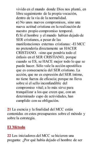 vivido en el mundo donde Dios nos plantó, en
libre seguimiento de la propia vocación,
dentro de la vía de la normalidad.
e) No unos nuevos compromisos, sino una
nueva actitud cristiana en la realización de
nuestro propio compromiso temporal.
f) Si el hombre y el mundo habían dejado de
SER cristianos, a pesar de las
manifestaciones externas cristianas: -El MCC
no pretendería directamente un HACER
CRISTIANO. -sino que pondría todo el
énfasis en el SER CRISTIANO, porque
cuando se ES, se HACE mejor todo lo que se
puede hacer. Sólo vale la acción apostólica
que es consecuencia del SER cristiano. La
acción, que no es expresión del SER íntimo,
no tiene fuerza de eficacia; porque no lleva
sobre sí el sello inconfundible del
compromiso vital; a lo más sirve para
tranquilizar a los que creen que, con un
determinado cupo de actividades, han
cumplido con su obligación.
21 La esencia y la finalidad del MCC están
contenidas en estos presupuestos sobre el método y
sobre la estrategia.
El Método
22 Los iniciadores del MCC se hicieron una
pregunta: ¿Por qué había dejado el hombre de ser
 