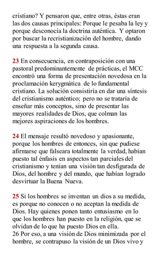 cristiano? Y pensaron que, entre otras, éstas eran
las dos causas principales: Porque le pesaba la ley y
porque desconocía la doctrina auténtica. Y optaron
por buscar la recristianización del hombre, dando
una respuesta a la segunda causa.
23 En consecuencia, en contraposición con una
pastoral predominantemente de prácticas, el MCC
encontró una forma de presentación novedosa en la
proclamación kerygmática de lo fundamental
cristiano. La solución consistiría en dar una síntesis
del cristianismo auténtico; pero no se trataría de
enseñar más conceptos, sino de presentar las
mayores realidades de Dios, que colman las
mejores aspiraciones de los hombres.
24 El mensaje resultó novedoso y apasionante,
porque los hombres de entonces, sin que pudiese
afirmarse que falseara totalmente la verdad, habían
puesto tal énfasis en aspectos tan parciales del
cristianismo y tenían una visión tan desfigurada de
Dios, del hombre y del mundo, que habían logrado
desvirtuar la Buena Nueva.
25 Si los hombres se inventan un dios a su medida,
es porque no conocen o no aceptan la medida de
Dios. Hay quienes ponen tanto entusiasmo en lo
que los hombres han puesto en la religión, que se
olvidan de lo que ha puesto Dios en ella.
26 Por eso, a una visión de Dios minimizada por el
hombre, se contrapuso la visión de un Dios vivo y
 