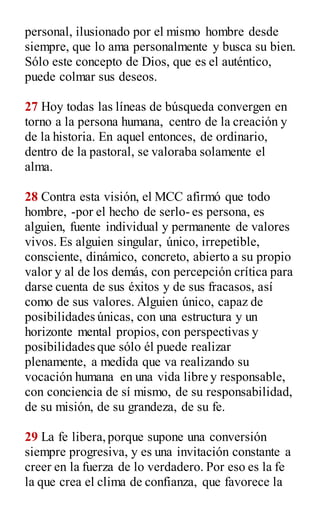 personal, ilusionado por el mismo hombre desde
siempre, que lo ama personalmente y busca su bien.
Sólo este concepto de Dios, que es el auténtico,
puede colmar sus deseos.
27 Hoy todas las líneas de búsqueda convergen en
torno a la persona humana, centro de la creación y
de la historia. En aquel entonces, de ordinario,
dentro de la pastoral, se valoraba solamente el
alma.
28 Contra esta visión, el MCC afirmó que todo
hombre, -por el hecho de serlo- es persona, es
alguien, fuente individual y permanente de valores
vivos. Es alguien singular, único, irrepetible,
consciente, dinámico, concreto, abierto a su propio
valor y al de los demás, con percepción crítica para
darse cuenta de sus éxitos y de sus fracasos, así
como de sus valores. Alguien único, capaz de
posibilidades únicas, con una estructura y un
horizonte mental propios, con perspectivas y
posibilidades que sólo él puede realizar
plenamente, a medida que va realizando su
vocación humana en una vida libre y responsable,
con conciencia de sí mismo, de su responsabilidad,
de su misión, de su grandeza, de su fe.
29 La fe libera,porque supone una conversión
siempre progresiva, y es una invitación constante a
creer en la fuerza de lo verdadero. Por eso es la fe
la que crea el clima de confianza, que favorece la
 