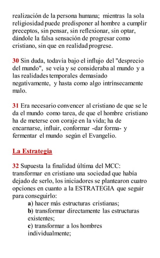 realización de la persona humana; mientras la sola
religiosidad puede predisponer al hombre a cumplir
preceptos, sin pensar, sin reflexionar, sin optar,
dándole la falsa sensación de progresar como
cristiano, sin que en realidad progrese.
30 Sin duda, todavía bajo el influjo del "desprecio
del mundo", se veía y se consideraba al mundo y a
las realidades temporales demasiado
negativamente, y hasta como algo intrínsecamente
malo.
31 Era necesario convencer al cristiano de que se le
da el mundo como tarea, de que el hombre cristiano
ha de meterse con coraje en la vida; ha de
encarnarse, influir, conformar -dar forma- y
fermentar el mundo según el Evangelio.
La Estrategia
32 Supuesta la finalidad última del MCC:
transformar en cristiano una sociedad que había
dejado de serlo, los iniciadores se plantearon cuatro
opciones en cuanto a la ESTRATEGIA que seguir
para conseguirlo:
a) hacer más estructuras cristianas;
b) transformar directamente las estructuras
existentes;
c) transformar a los hombres
individualmente;
 