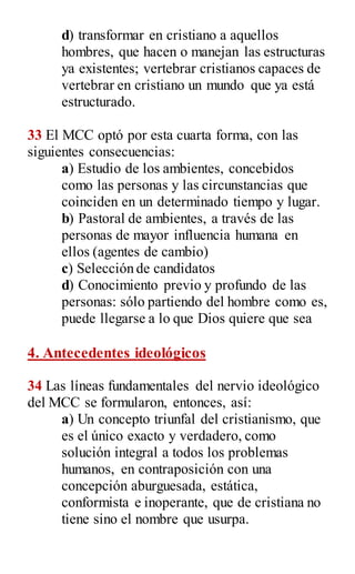 d) transformar en cristiano a aquellos
hombres, que hacen o manejan las estructuras
ya existentes; vertebrar cristianos capaces de
vertebrar en cristiano un mundo que ya está
estructurado.
33 El MCC optó por esta cuarta forma, con las
siguientes consecuencias:
a) Estudio de los ambientes, concebidos
como las personas y las circunstancias que
coinciden en un determinado tiempo y lugar.
b) Pastoral de ambientes, a través de las
personas de mayor influencia humana en
ellos (agentes de cambio)
c) Selección de candidatos
d) Conocimiento previo y profundo de las
personas: sólo partiendo del hombre como es,
puede llegarse a lo que Dios quiere que sea
4. Antecedentes ideológicos
34 Las líneas fundamentales del nervio ideológico
del MCC se formularon, entonces, así:
a) Un concepto triunfal del cristianismo, que
es el único exacto y verdadero, como
solución integral a todos los problemas
humanos, en contraposición con una
concepción aburguesada, estática,
conformista e inoperante, que de cristiana no
tiene sino el nombre que usurpa.
 