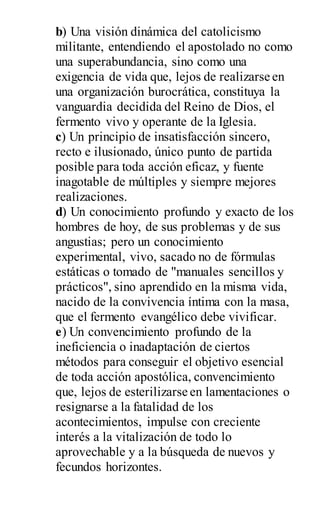 b) Una visión dinámica del catolicismo
militante, entendiendo el apostolado no como
una superabundancia, sino como una
exigencia de vida que, lejos de realizarse en
una organización burocrática, constituya la
vanguardia decidida del Reino de Dios, el
fermento vivo y operante de la Iglesia.
c) Un principio de insatisfacción sincero,
recto e ilusionado, único punto de partida
posible para toda acción eficaz, y fuente
inagotable de múltiples y siempre mejores
realizaciones.
d) Un conocimiento profundo y exacto de los
hombres de hoy, de sus problemas y de sus
angustias; pero un conocimiento
experimental, vivo, sacado no de fórmulas
estáticas o tomado de "manuales sencillos y
prácticos", sino aprendido en la misma vida,
nacido de la convivencia íntima con la masa,
que el fermento evangélico debe vivificar.
e) Un convencimiento profundo de la
ineficiencia o inadaptación de ciertos
métodos para conseguir el objetivo esencial
de toda acción apostólica, convencimiento
que, lejos de esterilizarse en lamentaciones o
resignarse a la fatalidad de los
acontecimientos, impulse con creciente
interés a la vitalización de todo lo
aprovechable y a la búsqueda de nuevos y
fecundos horizontes.
 