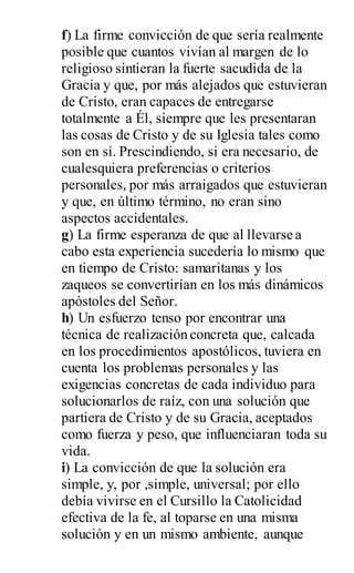f) La firme convicción de que sería realmente
posible que cuantos vivían al margen de lo
religioso sintieran la fuerte sacudida de la
Gracia y que, por más alejados que estuvieran
de Cristo, eran capaces de entregarse
totalmente a Él, siempre que les presentaran
las cosas de Cristo y de su Iglesia tales como
son en sí. Prescindiendo, si era necesario, de
cualesquiera preferencias o criterios
personales, por más arraigados que estuvieran
y que, en último término, no eran sino
aspectos accidentales.
g) La firme esperanza de que al llevarse a
cabo esta experiencia sucedería lo mismo que
en tiempo de Cristo: samaritanas y los
zaqueos se convertirían en los más dinámicos
apóstoles del Señor.
h) Un esfuerzo tenso por encontrar una
técnica de realización concreta que, calcada
en los procedimientos apostólicos, tuviera en
cuenta los problemas personales y las
exigencias concretas de cada individuo para
solucionarlos de raíz, con una solución que
partiera de Cristo y de su Gracia, aceptados
como fuerza y peso, que influenciaran toda su
vida.
i) La convicción de que la solución era
simple, y, por ,simple, universal; por ello
debía vivirse en el Cursillo la Catolicidad
efectiva de la fe, al toparse en una misma
solución y en un mismo ambiente, aunque
 