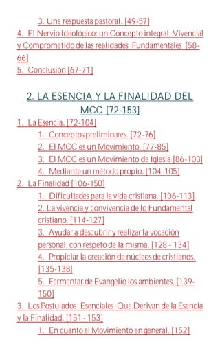 3. Una respuesta pastoral. [49-57]
4. El NervioIdeológico: un Conceptointegral, Vivencial
y Comprometidode las realidades Fundamentales [58-
66]
5. Conclusión [67-71]
2. LA ESENCIA Y LA FINALIDAD DEL
MCC [72-153]
1. La Esencia. [72-104]
1. Conceptospreliminares. [72-76]
2. El MCC es un Movimiento. [77-85]
3. El MCC es un Movimiento de Iglesia [86-103]
4. Mediante un métodopropio. [104-105]
2. La Finalidad [106-150]
1. Dificultadespara la vida cristiana. [106-113]
2. La vivencia y convivencia de lo Fundamental
cristiano. [114-127]
3. Ayudara descubriry realizarla vocación
personal, con respetode la misma. [128 - 134]
4. Propiciarla creación de núcleosde cristianos.
[135-138]
5. Fermentarde Evangeliolos ambientes. [139-
150]
3. LosPostulados Esenciales Que Derivan de la Esencia
y la Finalidad. [151- 153]
1. En cuantoal Movimiento en general. [152]
 