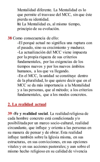 Mentalidad diferente. La Mentalidad es lo
que permite el trasvase del MCC, sin que éste
pierda su identidad.
b) La Mentalidad es, al mismo tiempo,
principio de su evolución.
38 Como consecuencia de ello:
-El porqué actual no significa una ruptura con
el pasado, sino su crecimiento y madurez.
-La actualización del MCC viene impuesta
por la propia riqueza de sus criterios
fundamentales, por las exigencias de los
tiempos nuevos y por los nuevos ámbitos
humanos, a los que va llegando.
-En el MCC, la unidad se constituye dentro
de la pluralidad, lo que quiere decir que en el
MCC se da más importancia a la Mentalidad
y a las personas, que al método; a los criterios
fundamentales, que a los modos concretos.
2. La realidad actual
39 -Fe y realidad social. La realidad religiosa de
cada hombre concreto está condicionada y/o
posibilitada por un marco socio-cultural, realidad
circundante, que influye y orienta a las personas en
su manera de pensar y de obrar. Esta realidad
influye también sobre la Iglesia misma, en sus
estructuras, en sus convicciones, en sus opciones
vitales y en sus acciones pastorales; y aun sobre el
mismo hecho religioso en su calidad de vivencia
 