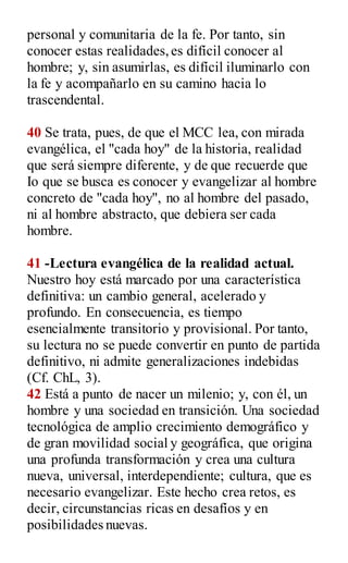 personal y comunitaria de la fe. Por tanto, sin
conocer estas realidades,es difícil conocer al
hombre; y, sin asumirlas, es difícil iluminarlo con
la fe y acompañarlo en su camino hacia lo
trascendental.
40 Se trata, pues, de que el MCC lea, con mirada
evangélica, el "cada hoy" de la historia, realidad
que será siempre diferente, y de que recuerde que
Io que se busca es conocer y evangelizar al hombre
concreto de "cada hoy", no al hombre del pasado,
ni al hombre abstracto, que debiera ser cada
hombre.
41 -Lectura evangélica de la realidad actual.
Nuestro hoy está marcado por una característica
definitiva: un cambio general, acelerado y
profundo. En consecuencia, es tiempo
esencialmente transitorio y provisional. Por tanto,
su lectura no se puede convertir en punto de partida
definitivo, ni admite generalizaciones indebidas
(Cf. ChL, 3).
42 Está a punto de nacer un milenio; y, con él, un
hombre y una sociedad en transición. Una sociedad
tecnológica de amplio crecimiento demográfico y
de gran movilidad social y geográfica, que origina
una profunda transformación y crea una cultura
nueva, universal, interdependiente; cultura, que es
necesario evangelizar. Este hecho crea retos, es
decir, circunstancias ricas en desafíos y en
posibilidades nuevas.
 
