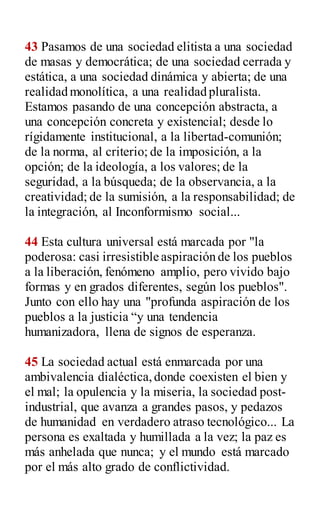 43 Pasamos de una sociedad elitista a una sociedad
de masas y democrática; de una sociedad cerrada y
estática, a una sociedad dinámica y abierta; de una
realidad monolítica, a una realidad pluralista.
Estamos pasando de una concepción abstracta, a
una concepción concreta y existencial; desde lo
rígidamente institucional, a la libertad-comunión;
de la norma, al criterio; de la imposición, a la
opción; de la ideología, a los valores; de la
seguridad, a la búsqueda; de la observancia, a la
creatividad; de la sumisión, a la responsabilidad; de
la integración, al Inconformismo social...
44 Esta cultura universal está marcada por "la
poderosa: casi irresistible aspiración de los pueblos
a la liberación, fenómeno amplio, pero vivido bajo
formas y en grados diferentes, según los pueblos".
Junto con ello hay una "profunda aspiración de los
pueblos a la justicia “y una tendencia
humanizadora, llena de signos de esperanza.
45 La sociedad actual está enmarcada por una
ambivalencia dialéctica,donde coexisten el bien y
el mal; la opulencia y la miseria, la sociedad post-
industrial, que avanza a grandes pasos, y pedazos
de humanidad en verdadero atraso tecnológico... La
persona es exaltada y humillada a la vez; la paz es
más anhelada que nunca; y el mundo está marcado
por el más alto grado de conflictividad.
 