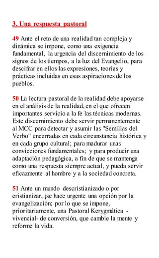3. Una respuesta pastoral
49 Ante el reto de una realidad tan compleja y
dinámica se impone, como una exigencia
fundamental, la urgencia del discernimiento de los
signos de los tiempos, a la luz del Evangelio, para
descifrar en ellos las expresiones, teorías y
prácticas incluidas en esas aspiraciones de los
pueblos.
50 La lectura pastoral de la realidad debe apoyarse
en el análisis de la realidad,en el que ofrecen
importantes servicio a la fe las técnicas modernas.
Este discernimiento debe servir permanentemente
al MCC para detectar y asumir las "Semillas del
Verbo" encerradas en cada circunstancia histórica y
en cada grupo cultural; para madurar unas
convicciones fundamentales; y para producir una
adaptación pedagógica, a fin de que se mantenga
como una respuesta siempre actual, y pueda servir
eficazmente al hombre y a la sociedad concreta.
51 Ante un mundo descristianizado o por
cristianizar, ¡se hace urgente una opción por la
evangelización; por lo que se impone,
prioritariamente, una Pastoral Kerygmática -
vivencial- de conversión, que cambie la mente y
reforme la vida.
 