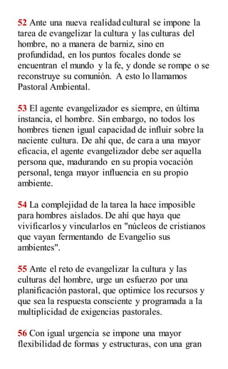 52 Ante una nueva realidad cultural se impone la
tarea de evangelizar la cultura y las culturas del
hombre, no a manera de barniz, sino en
profundidad, en los puntos focales donde se
encuentran el mundo y la fe, y donde se rompe o se
reconstruye su comunión. A esto lo llamamos
Pastoral Ambiental.
53 El agente evangelizador es siempre, en última
instancia, el hombre. Sin embargo, no todos los
hombres tienen igual capacidad de influir sobre la
naciente cultura. De ahí que, de cara a una mayor
eficacia, el agente evangelizador debe ser aquella
persona que, madurando en su propia vocación
personal, tenga mayor influencia en su propio
ambiente.
54 La complejidad de la tarea la hace imposible
para hombres aislados. De ahí que haya que
vivificarlos y vincularlos en "núcleos de cristianos
que vayan fermentando de Evangelio sus
ambientes".
55 Ante el reto de evangelizar la cultura y las
culturas del hombre, urge un esfuerzo por una
planificación pastoral, que optimice los recursos y
que sea la respuesta consciente y programada a la
multiplicidad de exigencias pastorales.
56 Con igual urgencia se impone una mayor
flexibilidad de formas y estructuras, con una gran
 