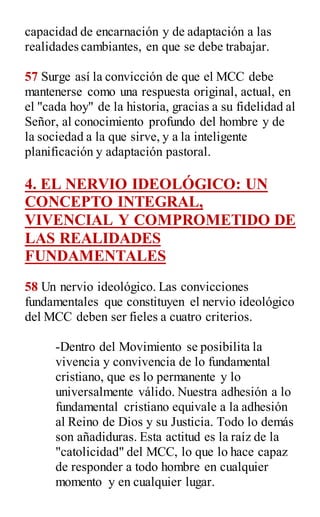 capacidad de encarnación y de adaptación a las
realidades cambiantes, en que se debe trabajar.
57 Surge así la convicción de que el MCC debe
mantenerse como una respuesta original, actual, en
el "cada hoy" de la historia, gracias a su fidelidad al
Señor, al conocimiento profundo del hombre y de
la sociedad a la que sirve, y a la inteligente
planificación y adaptación pastoral.
4. EL NERVIO IDEOLÓGICO: UN
CONCEPTO INTEGRAL,
VIVENCIAL Y COMPROMETIDO DE
LAS REALIDADES
FUNDAMENTALES
58 Un nervio ideológico. Las convicciones
fundamentales que constituyen el nervio ideológico
del MCC deben ser fieles a cuatro criterios.
-Dentro del Movimiento se posibilita la
vivencia y convivencia de lo fundamental
cristiano, que es lo permanente y lo
universalmente válido. Nuestra adhesión a lo
fundamental cristiano equivale a la adhesión
al Reino de Dios y su Justicia. Todo lo demás
son añadiduras. Esta actitud es la raíz de la
"catolicidad" del MCC, lo que lo hace capaz
de responder a todo hombre en cualquier
momento y en cualquier lugar.
 