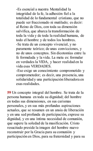 -Es esencial a nuestra Mentalidad la
integridad de la fe, la adhesión fiel a la
totalidad de lo fundamental cristiano, que no
puede ser fraccionado ni mutilado; es decir:
al Reino de Dios, con toda su dimensión
salvífica, que abarca la transformación de
toda la vida y de toda la realidad humana, de
todo el hombre y de todos los hombres.
-Se trata de un concepto vivencial, y no
puramente teórico; de unas convicciones, y
no de unos conceptos. Sin dicotomías entre la
fe formulada y la vida. La meta es: formular
en verdades la VIDA, y hacer realidad en la
vida esas VERDADES.
-Eso exige un conocimiento comprometido y
comprometedor; es decir, una presencia, una
solidaridad y una participación liberadora en
esas realidades.
59 Un concepto integral del hombre. Se trata de la
persona humana en toda su dignidad; del hombre
en todas sus dimensiones, en sus carismas
personales, y en sus más profundas aspiraciones
actuales, que se resumen en un ansia de liberación
y en una sed profunda de participación, exprese su
dignidad, y en una íntima necesidad de comunión,
que supere la soledad de la masificación. Cristo
resucitado preside la imagen del hombre nuevo
reconstruir por la Gracia para su comunión y
participación en Dios, para su fraternidad y para su
 