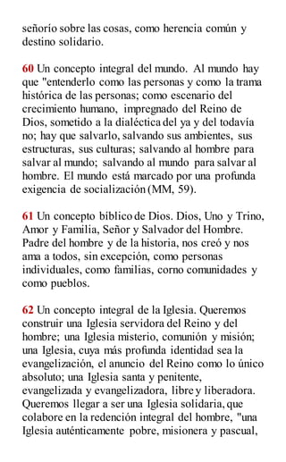 señorío sobre las cosas, como herencia común y
destino solidario.
60 Un concepto integral del mundo. Al mundo hay
que "entenderlo como las personas y como la trama
histórica de las personas; como escenario del
crecimiento humano, impregnado del Reino de
Dios, sometido a la dialéctica del ya y del todavía
no; hay que salvarlo, salvando sus ambientes, sus
estructuras, sus culturas; salvando al hombre para
salvar al mundo; salvando al mundo para salvar al
hombre. El mundo está marcado por una profunda
exigencia de socialización (MM, 59).
61 Un concepto bíblico de Dios. Dios, Uno y Trino,
Amor y Familia, Señor y Salvador del Hombre.
Padre del hombre y de la historia, nos creó y nos
ama a todos, sin excepción, como personas
individuales, como familias, corno comunidades y
como pueblos.
62 Un concepto integral de la Iglesia. Queremos
construir una Iglesia servidora del Reino y del
hombre; una Iglesia misterio, comunión y misión;
una Iglesia, cuya más profunda identidad sea la
evangelización, el anuncio del Reino como lo único
absoluto; una Iglesia santa y penitente,
evangelizada y evangelizadora, libre y liberadora.
Queremos llegar a ser una Iglesia solidaria,que
colabore en la redención integral del hombre, "una
Iglesia auténticamente pobre, misionera y pascual,
 