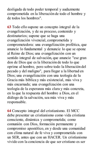 desligada de todo poder temporal y audazmente
comprometida en la liberación de todo el hombre y
de todos los hombres".
63 Todo ello supone un concepto integral de la
evangelización, y de su proceso, contenido y
destinatarios; supone que se haga una
evangelización vivencial, comprometida y
comprometedora: una evangelización profética, que
anuncie lo fundamental y denuncie lo que se opone
al Reino de Dios; una evangelización con un
sentido integral de salvación, que anuncie "ese gran
don de Dios que es la liberación de todo lo que
oprime al hombre, pero sobre todo la liberación del
pecado y del maligno", para llegar a la libertad en
Dios; una evangelización con una teología de la
Gracia más bíblica y más existencial, más viva y
más encarnada; una evangelización con una
teología de la esperanza más clara y más concreta,
en la que la respuesta del hombre a Dios, en el
diálogo de la salvación, sea más viva y más
responsable.
64 Concepto integral del cristianismo. El MCC
debe presentar un cristianismo como vida cristiana
consciente, dinámica y comprometida; como
comunión con Dios, formación permanente y
compromiso apostólico, en y desde una comunidad
con clima natural de fe viva y comprometida con
un SER, antes que con un HACER. Un cristianismo
vivido con la conciencia de que ser cristiano es ser
 