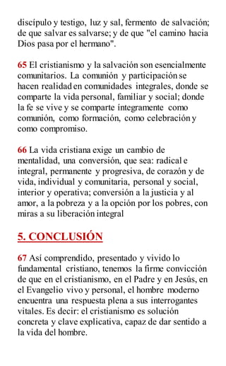 discípulo y testigo, luz y sal, fermento de salvación;
de que salvar es salvarse; y de que "el camino hacia
Dios pasa por el hermano".
65 El cristianismo y la salvación son esencialmente
comunitarios. La comunión y participación se
hacen realidad en comunidades integrales, donde se
comparte la vida personal, familiar y social; donde
la fe se vive y se comparte íntegramente como
comunión, como formación, como celebración y
como compromiso.
66 La vida cristiana exige un cambio de
mentalidad, una conversión, que sea: radical e
integral, permanente y progresiva, de corazón y de
vida, individual y comunitaria, personal y social,
interior y operativa; conversión a la justicia y al
amor, a la pobreza y a la opción por los pobres, con
miras a su liberación integral
5. CONCLUSIÓN
67 Así comprendido, presentado y vivido lo
fundamental cristiano, tenemos la firme convicción
de que en el cristianismo, en el Padre y en Jesús, en
el Evangelio vivo y personal, el hombre moderno
encuentra una respuesta plena a sus interrogantes
vitales. Es decir: el cristianismo es solución
concreta y clave explicativa, capaz de dar sentido a
la vida del hombre.
 
