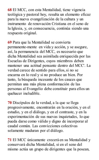 68 El MCC, con esta Mentalidad, tiene vigencia
teológica y pastoral hoy, resulta un elemento eficaz
para la nueva evangelización de la cultura y un
instrumento de renovación Cristiana en el seno de
la Iglesia, y, en consecuencia, continúa siendo una
respuesta original.
69 Para que la Mentalidad se convierta
permanente-mente en vida y acción, y se asegure,
así, la permanencia del MCC, es necesario que
dicha Mentalidad sea asimilada enriquecida por las
Escuelas de Dirigentes, cuyos miembros deben
mantener una actitud pensante dentro del MCC'. La
verdad carece de sentido para ellos,si no se
encarna en lo real y si no produce un bien. Por
tanto, la búsqueda incesante de los cauces que
permitan una más plena conformación de las
personas al Evangelio debe constituir para ellos un
quehacer ineludible.
70 Discípulos de la verdad, a la que se llega
progresivamente, encontrarán en la oración, y en el
estudio, y en el diálogo, y en el contraste, y en la
experimentación de sus nuevas inquietudes, lo que
pueda darse como válido y digno de incorporar al
caudal común. Las convicciones colectivas
solamente maduran por el diálogo.
71 El MCC únicamente crecerá en su Mentalidad y
conservará dicha Mentalidad, si en el seno del
mismo actúa un grupo de dirigentes que la posean,
 