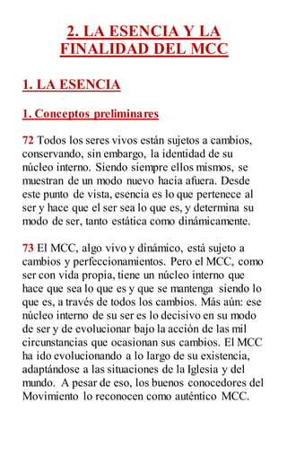 2. LA ESENCIA Y LA
FINALIDAD DEL MCC
1. LA ESENCIA
1. Conceptos preliminares
72 Todos los seres vivos están sujetos a cambios,
conservando, sin embargo, la identidad de su
núcleo interno. Siendo siempre ellos mismos, se
muestran de un modo nuevo hacia afuera. Desde
este punto de vista, esencia es lo que pertenece al
ser y hace que el ser sea lo que es, y determina su
modo de ser, tanto estática como dinámicamente.
73 El MCC, algo vivo y dinámico, está sujeto a
cambios y perfeccionamientos. Pero el MCC, como
ser con vida propia, tiene un núcleo interno que
hace que sea lo que es y que se mantenga siendo lo
que es, a través de todos los cambios. Más aún: ese
núcleo interno de su ser es lo decisivo en su modo
de ser y de evolucionar bajo la acción de las mil
circunstancias que ocasionan sus cambios. El MCC
ha ido evolucionando a lo largo de su existencia,
adaptándose a las situaciones de la Iglesia y del
mundo. A pesar de eso, los buenos conocedores del
Movimiento lo reconocen como auténtico MCC.
 