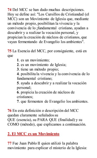 74 Del MCC se han dado muchas descripciones.
Hoy se define así: "Los Cursillos de Cristiandad (el
MCC) son un Movimiento de Iglesia que, mediante
un método propio, posibilitan la vivencia y la
convivencia de lo ¡fundamental cristiano, ayudan a
descubrir y a realizar la vocación personal, y
propician la creación de núcleos de cristianos, que
vayan fermentando de Evangelio los ambientes".
75 La Esencia del MCC, por consiguiente, está en
que
1. es un movimiento;
2. es un movimiento de Iglesia;
3. tiene un método propio;
4. posibilita la vivencia y la convivencia de lo
fundamental cristiano;
5. ayuda a descubrir y a realizar la vocación
personal;
6. propicia la creación de núcleos de
cristianos;
7. que fermenten de Evangelio los ambientes.
76 En esta definición o descripción del MCC
quedan claramente señalados su
QUE (esencia), su PARA QUE (finalidad) y su
COMO (método), que explicamos a continuación.
2. El MCC es un Movimiento
77 Fue Juan Pablo II quien utilizó la palabra
movimiento para explicar el misterio de la Iglesia:
 