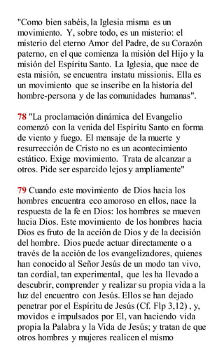 "Como bien sabéis,la Iglesia misma es un
movimiento. Y, sobre todo, es un misterio: el
misterio del eterno Amor del Padre, de su Corazón
paterno, en el que comienza la misión del Hijo y la
misión del Espíritu Santo. La Iglesia, que nace de
esta misión, se encuentra instatu missionis. Ella es
un movimiento que se inscribe en la historia del
hombre-persona y de las comunidades humanas".
78 "La proclamación dinámica del Evangelio
comenzó con la venida del Espíritu Santo en forma
de viento y fuego. El mensaje de la muerte y
resurrección de Cristo no es un acontecimiento
estático. Exige movimiento. Trata de alcanzar a
otros. Pide ser esparcido lejos y ampliamente"
79 Cuando este movimiento de Dios hacia los
hombres encuentra eco amoroso en ellos, nace la
respuesta de la fe en Dios: los hombres se mueven
hacia Dios. Este movimiento de los hombres hacia
Dios es fruto de la acción de Dios y de la decisión
del hombre. Dios puede actuar directamente o a
través de la acción de los evangelizadores, quienes
han conocido al Señor Jesús de un modo tan vivo,
tan cordial, tan experimental, que les ha llevado a
descubrir, comprender y realizar su propia vida a la
luz del encuentro con Jesús. Ellos se han dejado
penetrar por el Espíritu de Jesús (Cf. Flp 3,12) , y,
movidos e impulsados por El, van haciendo vida
propia la Palabra y la Vida de Jesús; y tratan de que
otros hombres y mujeres realicen el mismo
 