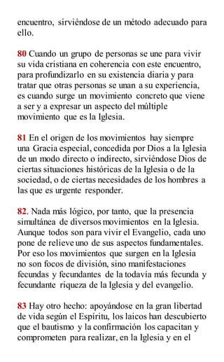 encuentro, sirviéndose de un método adecuado para
ello.
80 Cuando un grupo de personas se une para vivir
su vida cristiana en coherencia con este encuentro,
para profundizarlo en su existencia diaria y para
tratar que otras personas se unan a su experiencia,
es cuando surge un movimiento concreto que viene
a ser y a expresar un aspecto del múltiple
movimiento que es la Iglesia.
81 En el origen de los movimientos hay siempre
una Gracia especial, concedida por Dios a la Iglesia
de un modo directo o indirecto, sirviéndose Dios de
ciertas situaciones históricas de la Iglesia o de la
sociedad, o de ciertas necesidades de los hombres a
las que es urgente responder.
82. Nada más lógico, por tanto, que la presencia
simultánea de diversos movimientos en la Iglesia.
Aunque todos son para vivir el Evangelio, cada uno
pone de relieve uno de sus aspectos fundamentales.
Por eso los movimientos que surgen en la Iglesia
no son focos de división, sino manifestaciones
fecundas y fecundantes de la todavía más fecunda y
fecundante riqueza de la Iglesia y del evangelio.
83 Hay otro hecho: apoyándose en la gran libertad
de vida según el Espíritu, los laicos han descubierto
que el bautismo y la confirmación los capacitan y
comprometen para realizar, en la Iglesia y en el
 