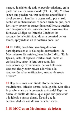 mundo, la misión de todo el pueblo cristiano, en la
parte que a ellos corresponde (Cf. LG, 31). Y ellos
saben que pueden realizar acciones apostólicas a
nivel personal, familiar y organizado, por el solo
hecho de ser bautizados. Y saben también que, para
facilitar y potenciar su acción apostólica, se pueden
unir en agrupaciones, asociaciones o movimientos.
El nuevo Código de Derecho Canónico ha
reconocido la legitimidad de esta potestad de los
laicos, apoyándose en la doctrina conciliar
84 En 1987, en el discurso dirigido a los
participantes en el II Coloquio Internacional de
Movimientos Eclesiales,Juan Pablo II dijo: "En la
Iglesia, tanto el aspecto institucional, como el
carismático, tanto la jerarquía como las
asociaciones y movimientos de los fieles son
coesenciales y contribuyen a la vida, a la
renovación, a la santificación, aunque de modo
diverso"
85 Hoy asistimos a un fuerte florecimiento de
movimientos laicales dentro de la Iglesia. Son ellos
la prueba clara de la presencia activa del Espíritu
Santo -la huella de Dios-, que sigue enriqueciendo
a la Iglesia con sus dones. De ahí que la
eclesialidad sea una de sus características.
3. El MCC es un Movimiento de Iglesia
 