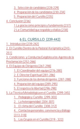 3. Selección de candidatos [228-229]
4 Preparación de los candidatos [230-234]
5 Preparación del Cursillo [235]
4. Conclusión [236]
1 La gracia como principioy fundamento [237]
2 La Comunidad que respalda yvitaliza [238]
6 EL CURSILLO [239-442]
1. Introducción [239-242]
2. El CursilloDentro de la Pastoral Kerigmática [243-
251]
3. Condiciones y ConductasExigiblesa los Agentesde la
Proclamación [252-266]
4. El Equipo de Dirigentes[267-298]
1. El Coordinadordel equipo[276-280]
2. E DirectorEspiritual [281-286]
3. Funcionesde los demásdirigentes. [287-288]
4. Preparación del equipo[289-295]
5. El respetoa la libertad [296-298]
5. La Técnica Metodológicaen el Cursillo [299-345]
1. Pedagogía y Cursillo [299-303]
2. La heterogeneidad [304-307]
3. El clima del Cursillo [308-312]
4. Contactospersonales: convivenciay diálogo
[313-318]
5. Los Grupos en el Cursillo[319 - 322]
 