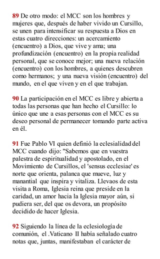 89 De otro modo: el MCC son los hombres y
mujeres que, después de haber vivido un Cursillo,
se unen para intensificar su respuesta a Dios en
estas cuatro direcciones: un acercamiento
(encuentro) a Dios, que vive y ama; una
profundización (encuentro) en la propia realidad
personal, que se conoce mejor; una nueva relación
(encuentro) con los hombres, a quienes descubren
como hermanos; y una nueva visión (encuentro) del
mundo, en el que viven y en el que trabajan.
90 La participación en el MCC es libre y abierta a
todas las personas que han hecho el Cursillo: lo
único que une a esas personas con el MCC es su
deseo personal de permanecer tomando parte activa
en él.
91 Fue Pablo VI quien definió la eclesialidad del
MCC cuando dijo: "Sabemos que en vuestra
palestra de espiritualidad y apostolado, en el
Movimiento de Cursillos, el 'sensus ecclesiae' es
norte que orienta, palanca que mueve, luz y
manantial que inspira y vitaliza. Llevaos de esta
visita a Roma, Iglesia reina que preside en la
caridad, un amor hacia la Iglesia mayor aún, si
pudiera ser, del que os devora, un propósito
decidido de hacer Iglesia.
92 Siguiendo la línea de la eclesiología de
comunión, el .Vaticano II había señalado cuatro
notas que, juntas, manifestaban el carácter de
 