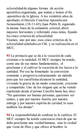 eclesialidad de algunas formas .de acción
apostólica organizada, que tenían y tienen el fin
.apostólico de la Iglesia. A los veintitrés años de
aprobado; el Decreto Conciliar Apostolicam
Actuositatem (18-11-65),Juan Pablo II, siguiendo
la misma línea de la comunión eclesial,abrió
mayores horizontes y reformuló estas notas, fijando
los cinco criterios de eclesialidad.
Veamos, uno por uno, esos cinco criterios de la
eclesialidad señalados en ChL y su realización en el
MCC.
93 La primacía que se da a la vocación de cada
cristiano a la santidad. El MCC siempre ha tenido,
como una de sus metas fundamentales, el
proclamar y el cultivar la vocación de los laicos a la
santidad. Por eso ha fomentado la conversión
constante y progresiva estructurando un método
para que los cursillistas alcancen la santidad,
viviendo la gracia de un modo consciente, creciente
y compartido. Uno de los slogans que se ha venido
repitiendo desde el primer Cursillo hasta hoy dice:
"No queremos ser buenas personas, queremos ser
santos, y que por nuestra ilusión, por nuestra
entrega y por nuestro espíritu de caridad, lo sean
también los demás".
94 La responsabilidad de confesar la fe católica. El
MCC siempre ha tenido conciencia clara de que no
debe proclamar una verdad humana, sino la verdad
que viene de Dios y que ofrece al hombre la
 