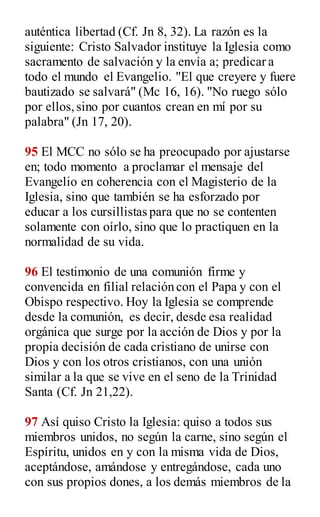 auténtica libertad (Cf. Jn 8, 32). La razón es la
siguiente: Cristo Salvador instituye la Iglesia como
sacramento de salvación y la envía a; predicar a
todo el mundo el Evangelio. "El que creyere y fuere
bautizado se salvará" (Mc 16, 16). "No ruego sólo
por ellos,sino por cuantos crean en mí por su
palabra" (Jn 17, 20).
95 El MCC no sólo se ha preocupado por ajustarse
en; todo momento a proclamar el mensaje del
Evangelio en coherencia con el Magisterio de la
Iglesia, sino que también se ha esforzado por
educar a los cursillistas para que no se contenten
solamente con oírlo, sino que lo practiquen en la
normalidad de su vida.
96 El testimonio de una comunión firme y
convencida en filial relación con el Papa y con el
Obispo respectivo. Hoy la Iglesia se comprende
desde la comunión, es decir, desde esa realidad
orgánica que surge por la acción de Dios y por la
propia decisión de cada cristiano de unirse con
Dios y con los otros cristianos, con una unión
similar a la que se vive en el seno de la Trinidad
Santa (Cf. Jn 21,22).
97 Así quiso Cristo la Iglesia: quiso a todos sus
miembros unidos, no según la carne, sino según el
Espíritu, unidos en y con la misma vida de Dios,
aceptándose, amándose y entregándose, cada uno
con sus propios dones, a los demás miembros de la
 
