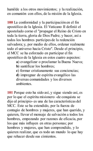 humilde a los otros movimientos; y la realización,
en comunión con ellos, de la misión de la Iglesia.
100 La conformidad y la participación en el fin
apostólico de la Iglesia. El Vaticano II definió el
apostolado corno el "propagar el Reino de Cristo en
toda la tierra, gloria de Dios Padre; y hacer, así a
todos los hombres partícipes de la redención
salvadora; y, por medio de ellos, ordenar realmente
todo el universo hacia Cristo". Desde el principio,
el MCC se ha esforzado en participar el fin
apostólico de la Iglesia en estos cuatro aspectos:
a) evangelizar o proclamar la Buena Nueva;
b) santificar los hombres;
c) formar cristianamente sus conciencias;
d) impregnar de espíritu evangélico las
diversas comunidades y los diversos
ambientes.
101 Porque esto ha sido así, y sigue siendo así, es
por lo que el espíritu misionero -de conquista se
dijo al principio- es una de las características del
MCC. Este se ha extendido, por la fuerza de
contagio de hombres y mujeres, que han querido, y
quieren, llevar el mensaje de salvación a todos los
hombres, empezando por razones de eficacia, por
los que más influyen en otras personas; por
hombres y mujeres, que han comprendido, y lo
quieren realizar, que es todo un mundo lo que hay
que rehacer desde sus cimientos.
 