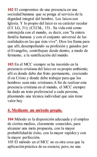 102 El compromiso de una presencia en una
sociedad humana que se ponga al servicio de la
dignidad integral del hombre. Los laicos son
Iglesia. Y lo propio del laico es su carácter secular
(Cf. LG, 31); (Cf.ChL, 15) . Su vida está como
entretejida con el mundo, es decir, con "la entera
familia humana y con el conjunto universal de las
realidades en las que ésta vive". Dios los llama para
que allí,desempeñando su profesión y guiados por
el Evangelio, contribuyan desde dentro, a modo de
fermento, a la santificación del mundo.
103 En el MCC siempre se ha insistido en la
presencia cristiana del laico en su propio ambiente;
allí es donde debe dar fruto permanente, creciendo
él en Cristo y donde debe trabajar para que los
hombres sean más cristianos.A fin de realizar esta
presencia cristiana en el mundo, el MCC siempre
ha dado un trato preferencial a cada persona,
plasmando una técnica individual que aún tiene
valor hoy
4. Mediante un método propio.
104 Método es la disposición adecuada y el empleo
de ciertos medios, claramente conocidos, para
alcanzar una meta propuesta, con la mayor
probabilidad de éxito, con la mayor rapidez y con
la mayor perfección.
105 El método en el MCC no es otra cosa que la
aplicación práctica de su esencia; pero, no una
 