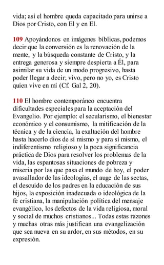 vida; así el hombre queda capacitado para unirse a
Dios por Cristo, con El y en El.
109 Apoyándonos en imágenes bíblicas,podemos
decir que la conversión es la renovación de la
mente, y la búsqueda constante de Cristo, y la
entrega generosa y siempre despierta a Él, para
asimilar su vida de un modo progresivo, hasta
poder llegar a decir; vivo, pero no yo, es Cristo
quien vive en mí (Cf. Gal 2, 20).
110 El hombre contemporáneo encuentra
dificultades especiales para la aceptación del
Evangelio. Por ejemplo: el secularismo, el bienestar
económico y el consumismo, la mitificación de la
técnica y de la ciencia, la exaltación del hombre
hasta hacerlo dios de sí mismo y para sí mismo, el
indiferentismo religioso y la poca significancia
práctica de Dios para resolver los problemas de la
vida, las espantosas situaciones de pobreza y
miseria por las que pasa el mundo de hoy, el poder
avasallador de las ideologías, el auge de las sectas,
el descuido de los padres en la educación de sus
hijos, la exposición inadecuada o ideológica de la
fe cristiana, la manipulación política del mensaje
evangélico, los defectos de la vida religiosa, moral
y social de muchos cristianos... Todas estas razones
y muchas otras más justifican una evangelización
que sea nueva en su ardor, en sus métodos, en su
expresión.
 