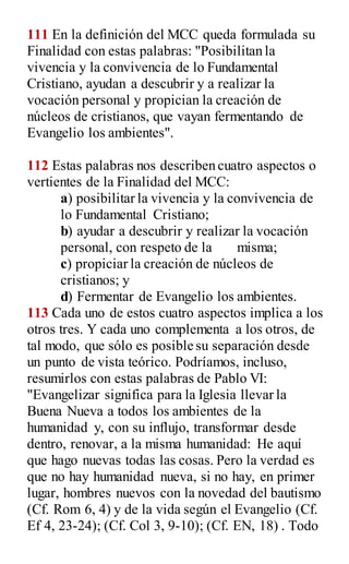 111 En la definición del MCC queda formulada su
Finalidad con estas palabras: "Posibilitan la
vivencia y la convivencia de lo Fundamental
Cristiano, ayudan a descubrir y a realizar la
vocación personal y propician la creación de
núcleos de cristianos, que vayan fermentando de
Evangelio los ambientes".
112 Estas palabras nos describen cuatro aspectos o
vertientes de la Finalidad del MCC:
a) posibilitar la vivencia y la convivencia de
lo Fundamental Cristiano;
b) ayudar a descubrir y realizar la vocación
personal, con respeto de la misma;
c) propiciar la creación de núcleos de
cristianos; y
d) Fermentar de Evangelio los ambientes.
113 Cada uno de estos cuatro aspectos implica a los
otros tres. Y cada uno complementa a los otros, de
tal modo, que sólo es posible su separación desde
un punto de vista teórico. Podríamos, incluso,
resumirlos con estas palabras de Pablo VI:
"Evangelizar significa para la Iglesia llevar la
Buena Nueva a todos los ambientes de la
humanidad y, con su influjo, transformar desde
dentro, renovar, a la misma humanidad: He aquí
que hago nuevas todas las cosas. Pero la verdad es
que no hay humanidad nueva, si no hay, en primer
lugar, hombres nuevos con la novedad del bautismo
(Cf. Rom 6, 4) y de la vida según el Evangelio (Cf.
Ef 4, 23-24); (Cf. Col 3, 9-10); (Cf. EN, 18) . Todo
 