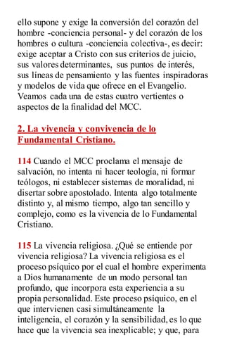 ello supone y exige la conversión del corazón del
hombre -conciencia personal- y del corazón de los
hombres o cultura -conciencia colectiva-, es decir:
exige aceptar a Cristo con sus criterios de juicio,
sus valores determinantes, sus puntos de interés,
sus líneas de pensamiento y las fuentes inspiradoras
y modelos de vida que ofrece en el Evangelio.
Veamos cada una de estas cuatro vertientes o
aspectos de la finalidad del MCC.
2. La vivencia y convivencia de lo
Fundamental Cristiano.
114 Cuando el MCC proclama el mensaje de
salvación, no intenta ni hacer teología, ni formar
teólogos, ni establecer sistemas de moralidad, ni
disertar sobre apostolado. Intenta algo totalmente
distinto y, al mismo tiempo, algo tan sencillo y
complejo, como es la vivencia de lo Fundamental
Cristiano.
115 La vivencia religiosa. ¿Qué se entiende por
vivencia religiosa? La vivencia religiosa es el
proceso psíquico por el cual el hombre experimenta
a Dios humanamente de un modo personal tan
profundo, que incorpora esta experiencia a su
propia personalidad. Este proceso psíquico, en el
que intervienen casi simultáneamente la
inteligencia, el corazón y la sensibilidad,es lo que
hace que la vivencia sea inexplicable; y que, para
 