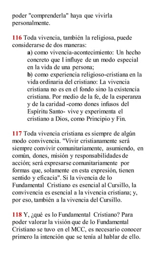 poder "comprenderla" haya que vivirla
personalmente.
116 Toda vivencia, también la religiosa, puede
considerarse de dos maneras:
a) como vivencia-acontecimiento: Un hecho
concreto que I influye de un modo especial
en la vida de una persona;
b) como experiencia religioso-cristiana en la
vida ordinaria del cristiano: La vivencia
cristiana no es en el fondo sino la existencia
cristiana. Por medio de la fe, de la esperanza
y de la caridad -como dones infusos del
Espíritu Santo- vive y experimenta el
cristiano a Dios, como Principio y Fin.
117 Toda vivencia cristiana es siempre de algún
modo convivencia. "Vivir cristianamente será
siempre convivir comunitariamente, asumiendo, en
común, dones, misión y responsabilidades de
acción; será expresarse comunitariamente por
formas que, solamente en esta expresión, tienen
sentido y eficacia". Si la vivencia de lo
Fundamental Cristiano es esencial al Cursillo, la
convivencia es esencial a la vivencia cristiana; y,
por eso, también a la vivencia del Cursillo.
118 Y, ¿qué es lo Fundamental Cristiano? Para
poder valorar la visión que de lo Fundamental
Cristiano se tuvo en el MCC, es necesario conocer
primero la intención que se tenía al hablar de ello.
 