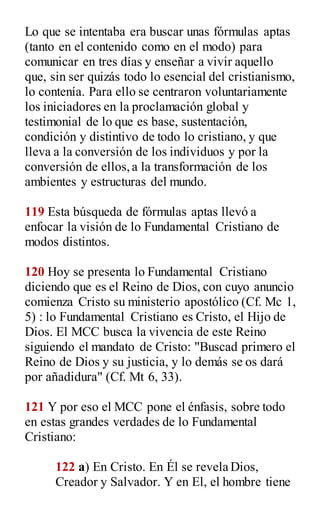 Lo que se intentaba era buscar unas fórmulas aptas
(tanto en el contenido como en el modo) para
comunicar en tres días y enseñar a vivir aquello
que, sin ser quizás todo lo esencial del cristianismo,
lo contenía. Para ello se centraron voluntariamente
los iniciadores en la proclamación global y
testimonial de lo que es base, sustentación,
condición y distintivo de todo lo cristiano, y que
lleva a la conversión de los individuos y por la
conversión de ellos,a la transformación de los
ambientes y estructuras del mundo.
119 Esta búsqueda de fórmulas aptas llevó a
enfocar la visión de lo Fundamental Cristiano de
modos distintos.
120 Hoy se presenta lo Fundamental Cristiano
diciendo que es el Reino de Dios, con cuyo anuncio
comienza Cristo su ministerio apostólico (Cf. Mc 1,
5) : lo Fundamental Cristiano es Cristo, el Hijo de
Dios. El MCC busca la vivencia de este Reino
siguiendo el mandato de Cristo: "Buscad primero el
Reino de Dios y su justicia, y lo demás se os dará
por añadidura" (Cf. Mt 6, 33).
121 Y por eso el MCC pone el énfasis, sobre todo
en estas grandes verdades de lo Fundamental
Cristiano:
122 a) En Cristo. En Él se revela Dios,
Creador y Salvador. Y en El, el hombre tiene
 