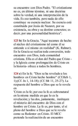 su encuentro con Dios Padre. "El cristianismo
no es, en último término, ni una doctrina
sobre la verdad, ni una interpretación de la
vida. Es eso también, pero nada de ello
constituye su esencia nuclear. Su esencia está
constituida por Jesús de Nazaret, por su
existencia, su obra y su destino concretos; es
decir, por una personalidad histórica".
123 b) En la Gracia. "Aquí tocamos de hecho
el núcleo del cristianismo tal como él se
entiende a sí mismo en realidad" (K. Rahner).
En la Gracia se realiza toda conversión, todo
encuentro con Dios, toda comunidad
cristiana. Ella es el don del Padre que Cristo -
y la Iglesia como prolongación de Cristo en
la historia- ofrece a todos bs hombres.
124 c) En la fe. "Dios se ha revelado a los
hombres en Cristo hecho hombre" (Cf.Heb 1,
1);(Cf. Jn 1, 14-18); (Cf. Mt 11, 25-27). La
respuesta del hombre a Dios que se le revela
en
'Cristo es la fe; por eso la fe es sobrenatural
en la misma medida en que lo es la
revelación; y las dos, juntamente, instituyen
el misterio del encuentro de Dios con el
hombre en Cristo. La fe es, por tanto, el sí
pleno del hombre a Dios que se le revela
como su Redentor en Cristo. El MCC
pretende la realización de un encuentro
 