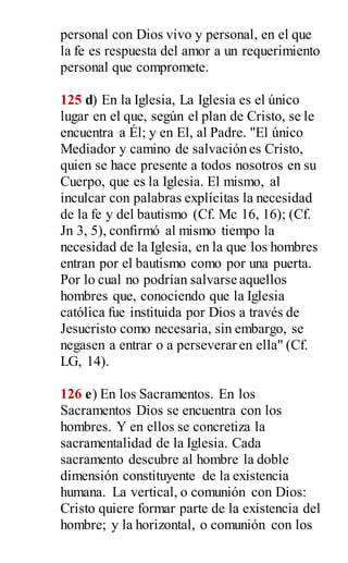 personal con Dios vivo y personal, en el que
la fe es respuesta del amor a un requerimiento
personal que compromete.
125 d) En la Iglesia, La Iglesia es el único
lugar en el que, según el plan de Cristo, se le
encuentra a Él; y en El, al Padre. "El único
Mediador y camino de salvación es Cristo,
quien se hace presente a todos nosotros en su
Cuerpo, que es la Iglesia. El mismo, al
inculcar con palabras explícitas la necesidad
de la fe y del bautismo (Cf. Mc 16, 16); (Cf.
Jn 3, 5), confirmó al mismo tiempo la
necesidad de la Iglesia, en la que los hombres
entran por el bautismo como por una puerta.
Por lo cual no podrían salvarse aquellos
hombres que, conociendo que la Iglesia
católica fue instituida por Dios a través de
Jesucristo como necesaria, sin embargo, se
negasen a entrar o a perseverar en ella" (Cf.
LG, 14).
126 e) En los Sacramentos. En los
Sacramentos Dios se encuentra con los
hombres. Y en ellos se concretiza la
sacramentalidad de la Iglesia. Cada
sacramento descubre al hombre la doble
dimensión constituyente de la existencia
humana. La vertical, o comunión con Dios:
Cristo quiere formar parte de la existencia del
hombre; y la horizontal, o comunión con los
 