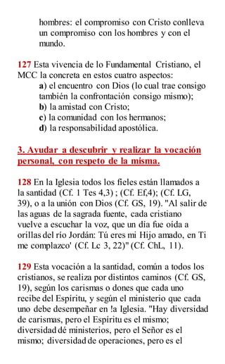 hombres: el compromiso con Cristo conlleva
un compromiso con los hombres y con el
mundo.
127 Esta vivencia de lo Fundamental Cristiano, el
MCC la concreta en estos cuatro aspectos:
a) el encuentro con Dios (lo cual trae consigo
también la confrontación consigo mismo);
b) la amistad con Cristo;
c) la comunidad con los hermanos;
d) la responsabilidad apostólica.
3. Ayudar a descubrir y realizar la vocación
personal, con respeto de la misma.
128 En la Iglesia todos los fíeles están llamados a
la santidad (Cf. 1 Tes 4,3) ; (Cf. Ef,4); (Cf. LG,
39), o a la unión con Dios (Cf. GS, 19). "Al salir de
las aguas de la sagrada fuente, cada cristiano
vuelve a escuchar la voz, que un día fue oída a
orillas del río Jordán: Tú eres mi Hijo amado, en Ti
me complazco' (Cf. Lc 3, 22)" (Cf. ChL, 11).
129 Esta vocación a la santidad, común a todos los
cristianos, se realiza por distintos caminos (Cf. GS,
19), según los carismas o dones que cada uno
recibe del Espíritu, y según el ministerio que cada
uno debe desempeñar en !a Iglesia. "Hay diversidad
de carismas, pero el Espíritu es el mismo;
diversidad dé ministerios, pero el Señor es el
mismo; diversidad de operaciones, pero es el
 