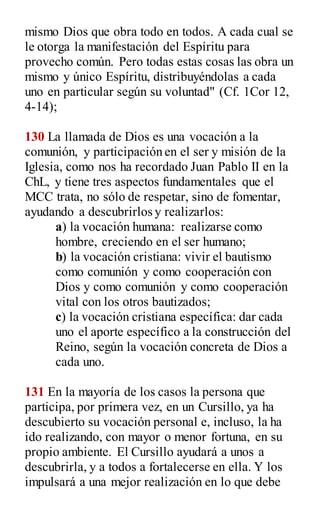 mismo Dios que obra todo en todos. A cada cual se
le otorga la manifestación del Espíritu para
provecho común. Pero todas estas cosas las obra un
mismo y único Espíritu, distribuyéndolas a cada
uno en particular según su voluntad" (Cf. 1Cor 12,
4-14);
130 La llamada de Dios es una vocación a la
comunión, y participación en el ser y misión de la
Iglesia, como nos ha recordado Juan Pablo II en la
ChL, y tiene tres aspectos fundamentales que el
MCC trata, no sólo de respetar, sino de fomentar,
ayudando a descubrirlos y realizarlos:
a) la vocación humana: realizarse como
hombre, creciendo en el ser humano;
b) la vocación cristiana: vivir el bautismo
como comunión y como cooperación con
Dios y como comunión y como cooperación
vital con los otros bautizados;
c) la vocación cristiana específica: dar cada
uno el aporte específico a la construcción del
Reino, según la vocación concreta de Dios a
cada uno.
131 En la mayoría de los casos la persona que
participa, por primera vez, en un Cursillo, ya ha
descubierto su vocación personal e, incluso, la ha
ido realizando, con mayor o menor fortuna, en su
propio ambiente. El Cursillo ayudará a unos a
descubrirla, y a todos a fortalecerse en ella. Y los
impulsará a una mejor realización en lo que debe
 
