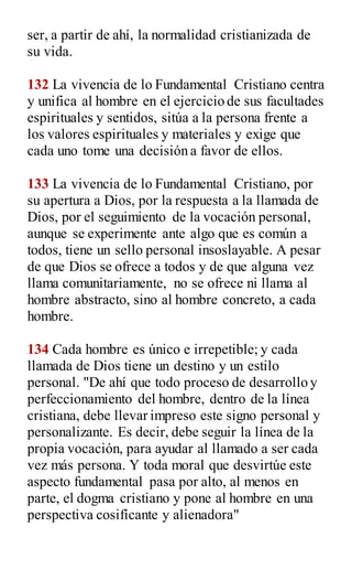 ser, a partir de ahí, la normalidad cristianizada de
su vida.
132 La vivencia de lo Fundamental Cristiano centra
y unifica al hombre en el ejercicio de sus facultades
espirituales y sentidos, sitúa a la persona frente a
los valores espirituales y materiales y exige que
cada uno tome una decisión a favor de ellos.
133 La vivencia de lo Fundamental Cristiano, por
su apertura a Dios, por la respuesta a la llamada de
Dios, por el seguimiento de la vocación personal,
aunque se experimente ante algo que es común a
todos, tiene un sello personal insoslayable. A pesar
de que Dios se ofrece a todos y de que alguna vez
llama comunitariamente, no se ofrece ni llama al
hombre abstracto, sino al hombre concreto, a cada
hombre.
134 Cada hombre es único e irrepetible; y cada
llamada de Dios tiene un destino y un estilo
personal. "De ahí que todo proceso de desarrollo y
perfeccionamiento del hombre, dentro de la línea
cristiana, debe llevar impreso este signo personal y
personalizante. Es decir, debe seguir la línea de la
propia vocación, para ayudar al llamado a ser cada
vez más persona. Y toda moral que desvirtúe este
aspecto fundamental pasa por alto, al menos en
parte, el dogma cristiano y pone al hombre en una
perspectiva cosifícante y alienadora"
 