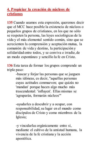 4. Propiciar la creación de núcleos de
cristianos
135 Cuando usamos esta expresión, queremos decir
que el MCC hace posible la existencia de núcleos o
pequeños grupos de cristianos, en los que no sólo
se respeten la persona, las leyes sociológicas de la
vida y el más elemental sentido común, sino que se
acrecienten la comprensión y aceptación mutua, la
comunión de vida y destino, la participación y
solidaridad entre todos, y se conviva e irradie,de
un modo espontáneo y sencillo la fe en Cristo.
136 Esta tarea de formar los grupos comprende un
triple paso:
-buscar y forjar las personas que se juzguen
más idóneas, es decir, "aquellas personas
cuyas actitudes conmueven; que quizás no
'mandan' porque hacen algo mucho más
trascendental: 'influyen'. Ellas mismas se
'agruparán, formarán núcleos'"
-ayudarles a descubrir y a ocupar, con
responsabilidad, su lugar en el mundo como
discípulos de Cristo y como miembros de la
Iglesia;
-y vincularlas orgánicamente entre sí,
mediante el cultivo de la amistad humana, la
vivencia de la fe cristiana y la acción
apostólica.
 