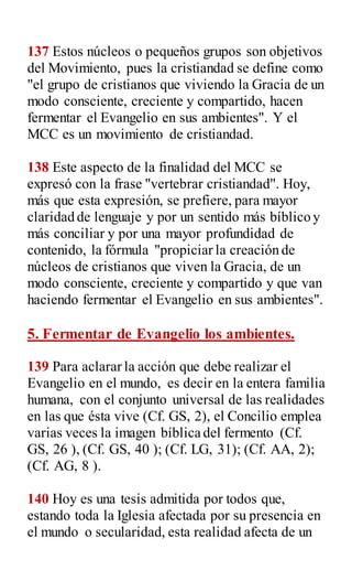 137 Estos núcleos o pequeños grupos son objetivos
del Movimiento, pues la cristiandad se define como
"el grupo de cristianos que viviendo la Gracia de un
modo consciente, creciente y compartido, hacen
fermentar el Evangelio en sus ambientes". Y el
MCC es un movimiento de cristiandad.
138 Este aspecto de la finalidad del MCC se
expresó con la frase "vertebrar cristiandad". Hoy,
más que esta expresión, se prefiere, para mayor
claridad de lenguaje y por un sentido más bíblico y
más conciliar y por una mayor profundidad de
contenido, la fórmula "propiciar la creación de
núcleos de cristianos que viven la Gracia, de un
modo consciente, creciente y compartido y que van
haciendo fermentar el Evangelio en sus ambientes".
5. Fermentar de Evangelio los ambientes.
139 Para aclarar la acción que debe realizar el
Evangelio en el mundo, es decir en la entera familia
humana, con el conjunto universal de las realidades
en las que ésta vive (Cf. GS, 2), el Concilio emplea
varias veces la imagen bíblica del fermento (Cf.
GS, 26 ), (Cf. GS, 40 ); (Cf. LG, 31); (Cf. AA, 2);
(Cf. AG, 8 ).
140 Hoy es una tesis admitida por todos que,
estando toda la Iglesia afectada por su presencia en
el mundo o secularidad, esta realidad afecta de un
 